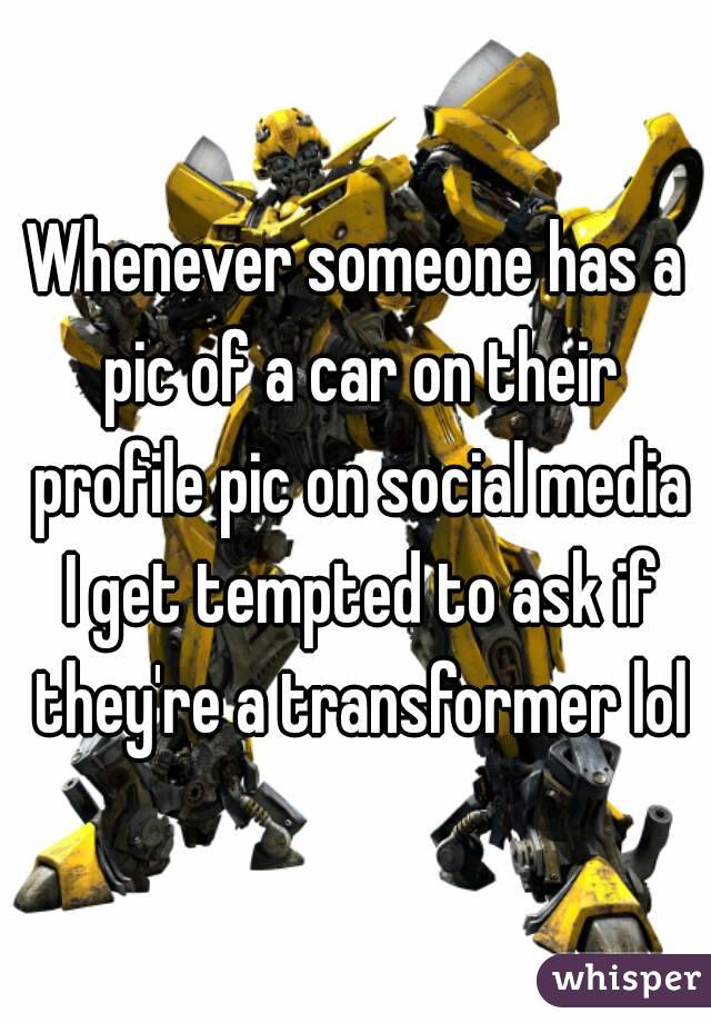 Whenever someone has a pic of a car on their profile pic on social media I get tempted to ask if they're a transformer lol
