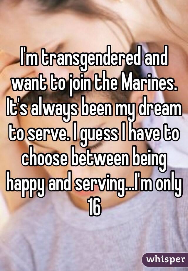 I'm transgendered and want to join the Marines. It's always been my dream to serve. I guess I have to choose between being happy and serving...I'm only 16