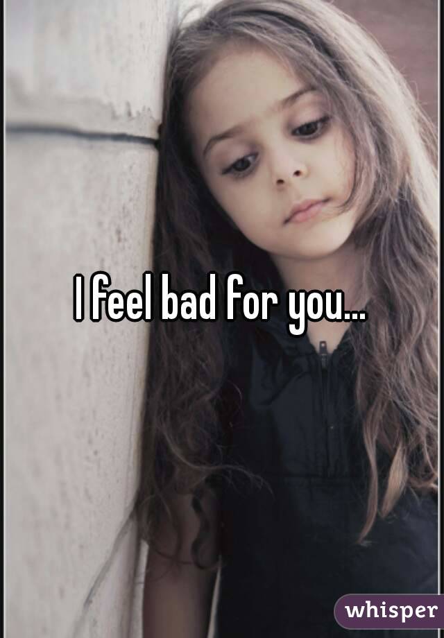 I feel bad for you...