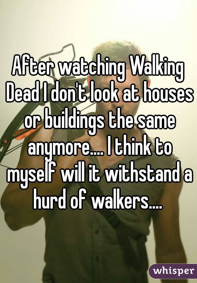 After watching Walking Dead I don't look at houses or buildings the same anymore.... I think to myself will it withstand a hurd of walkers.... 