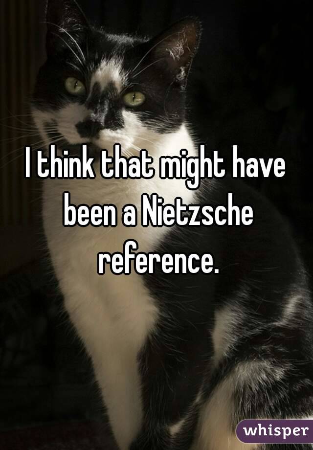 I think that might have been a Nietzsche reference.