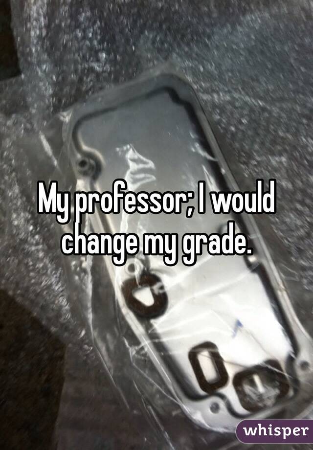 My professor; I would change my grade.