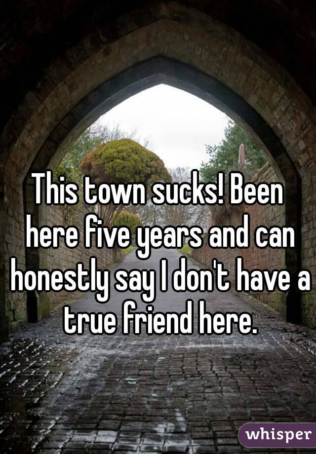 This town sucks! Been here five years and can honestly say I don't have a true friend here.