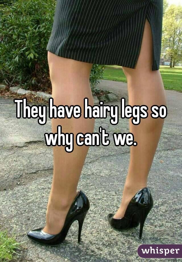 They have hairy legs so why can't we. 