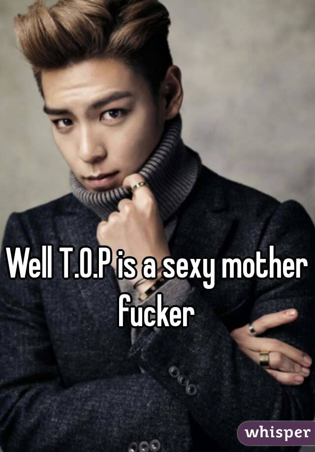 Well T.O.P is a sexy mother fucker 
