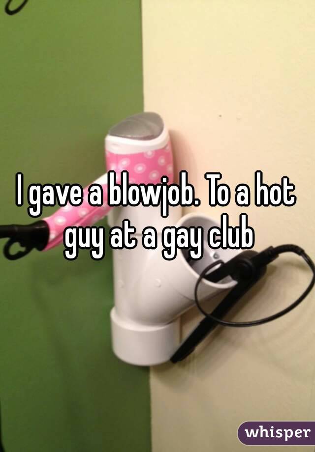 I gave a blowjob. To a hot guy at a gay club