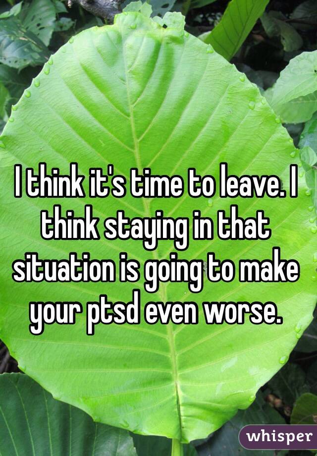 I think it's time to leave. I think staying in that situation is going to make your ptsd even worse. 