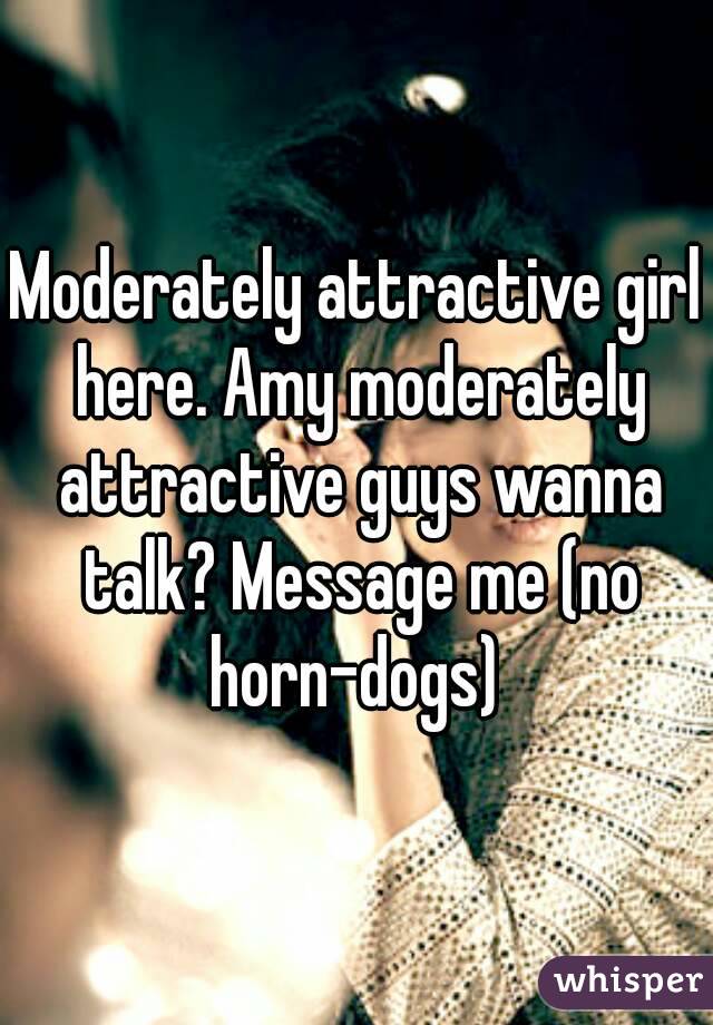 Moderately attractive girl here. Amy moderately attractive guys wanna talk? Message me (no horn-dogs) 