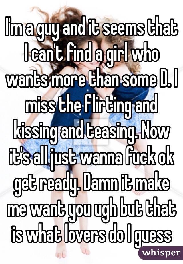 I'm a guy and it seems that I can't find a girl who wants more than some D. I miss the flirting and kissing and teasing. Now it's all just wanna fuck ok get ready. Damn it make me want you ugh but that is what lovers do I guess