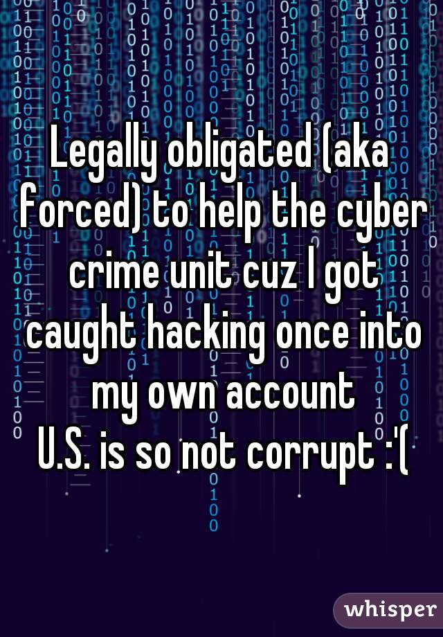 Legally obligated (aka forced) to help the cyber crime unit cuz I got caught hacking once into my own account
 U.S. is so not corrupt :'(