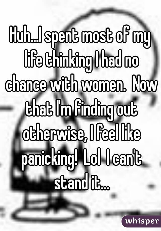 Huh...I spent most of my life thinking I had no chance with women.  Now that I'm finding out otherwise, I feel like panicking!  Lol  I can't stand it...
