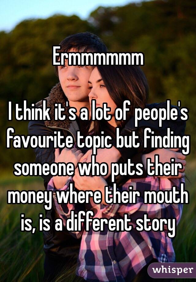 Ermmmmmm 

I think it's a lot of people's favourite topic but finding someone who puts their money where their mouth is, is a different story 