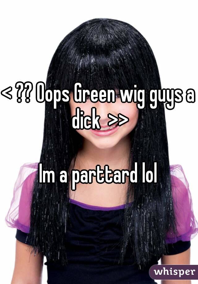 < ?? Oops Green wig guys a dick  >>

Im a parttard lol