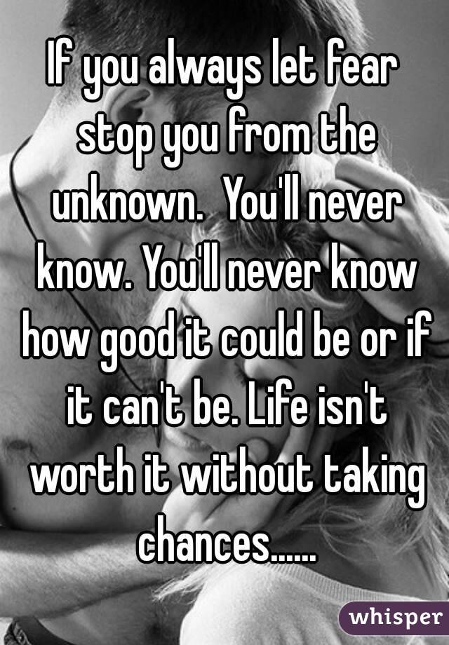 If you always let fear stop you from the unknown.  You'll never know. You'll never know how good it could be or if it can't be. Life isn't worth it without taking chances......
