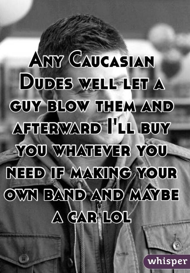 Any Caucasian Dudes well let a guy blow them and afterward I'll buy you whatever you need if making your own band and maybe a car lol 
