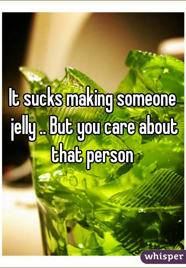 It sucks making someone jelly .. But you care about that person 
