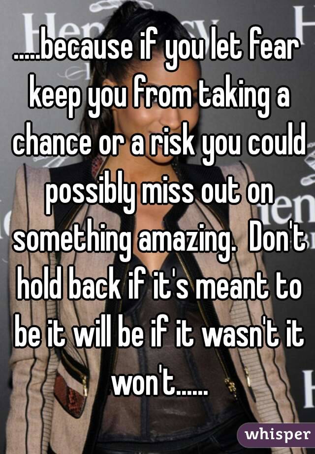 .....because if you let fear keep you from taking a chance or a risk you could possibly miss out on something amazing.  Don't hold back if it's meant to be it will be if it wasn't it won't......