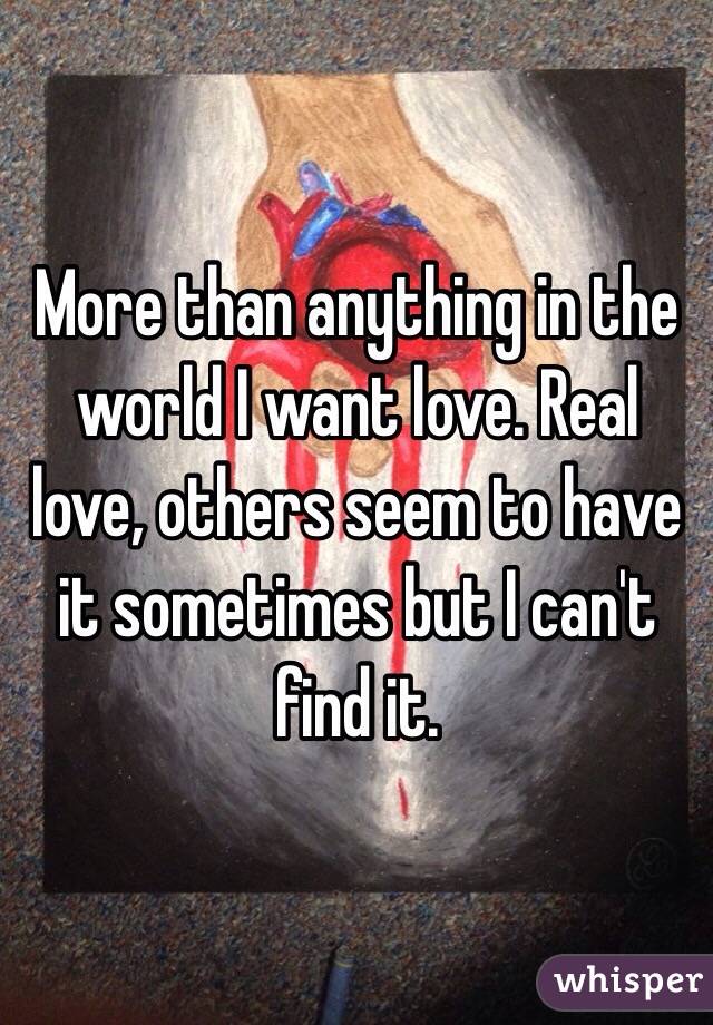 More than anything in the world I want love. Real love, others seem to have it sometimes but I can't find it. 