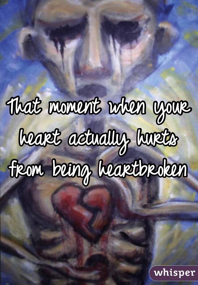 That moment when your heart actually hurts from being heartbroken
