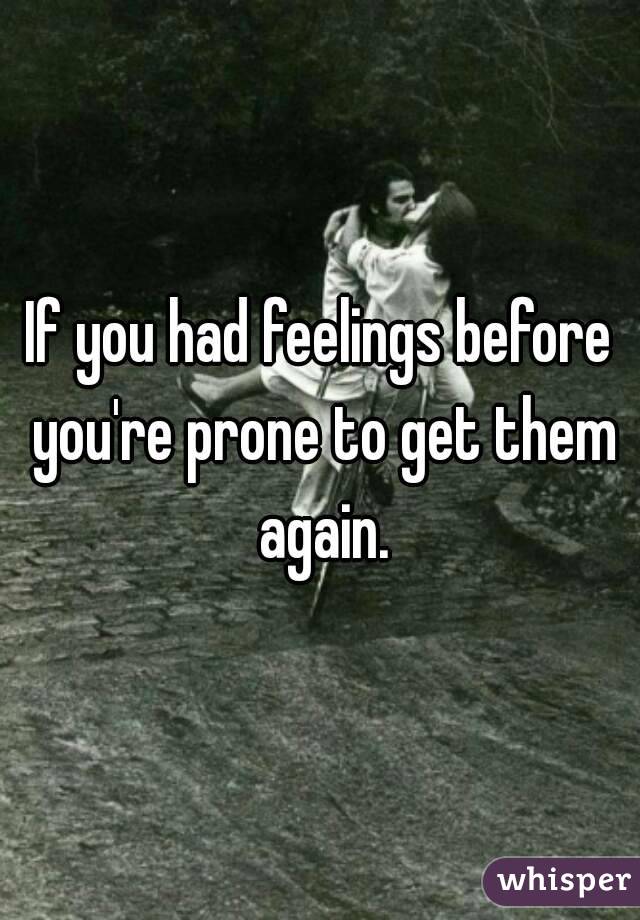 If you had feelings before you're prone to get them again.
