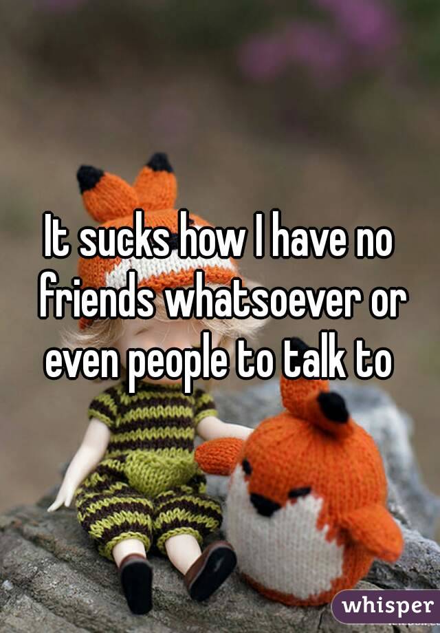 It sucks how I have no friends whatsoever or even people to talk to 