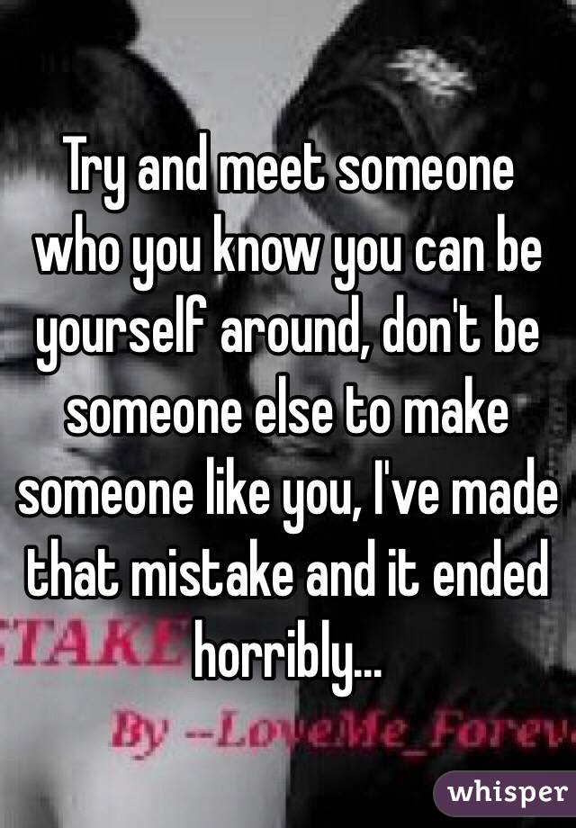 Try and meet someone who you know you can be yourself around, don't be someone else to make someone like you, I've made that mistake and it ended horribly...
