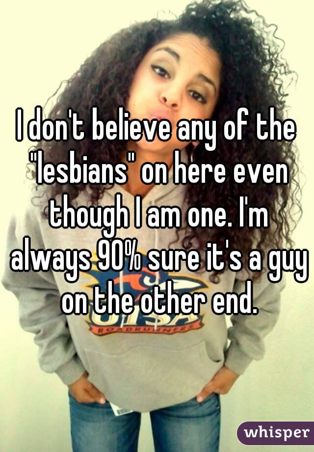 I don't believe any of the "lesbians" on here even though I am one. I'm always 90% sure it's a guy on the other end.