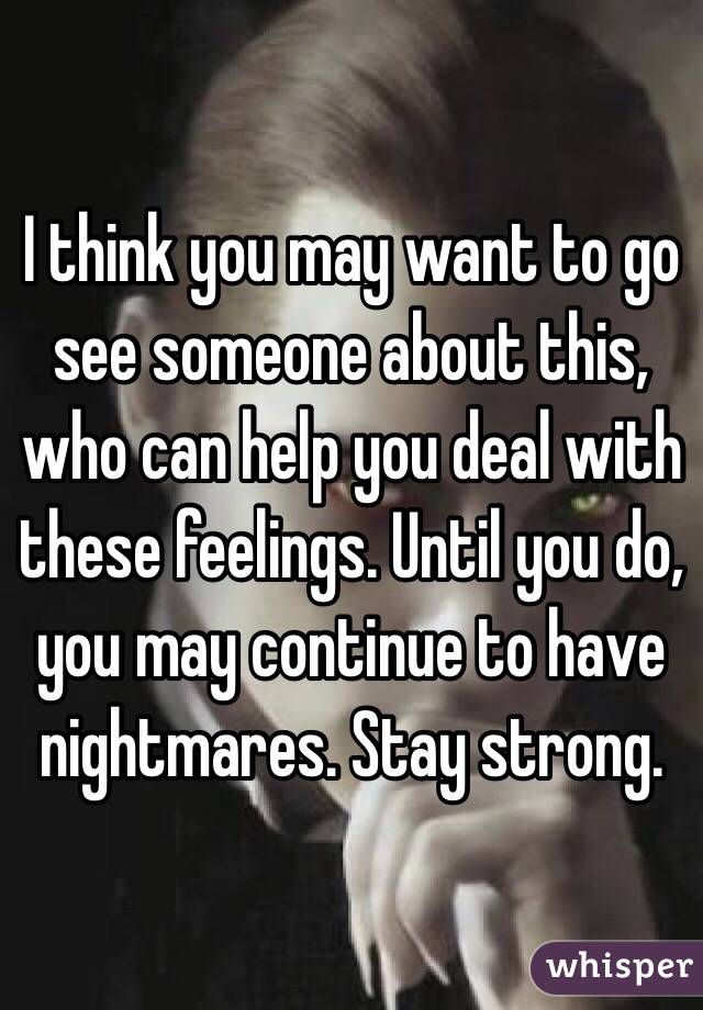 I think you may want to go see someone about this, who can help you deal with these feelings. Until you do, you may continue to have nightmares. Stay strong. 
