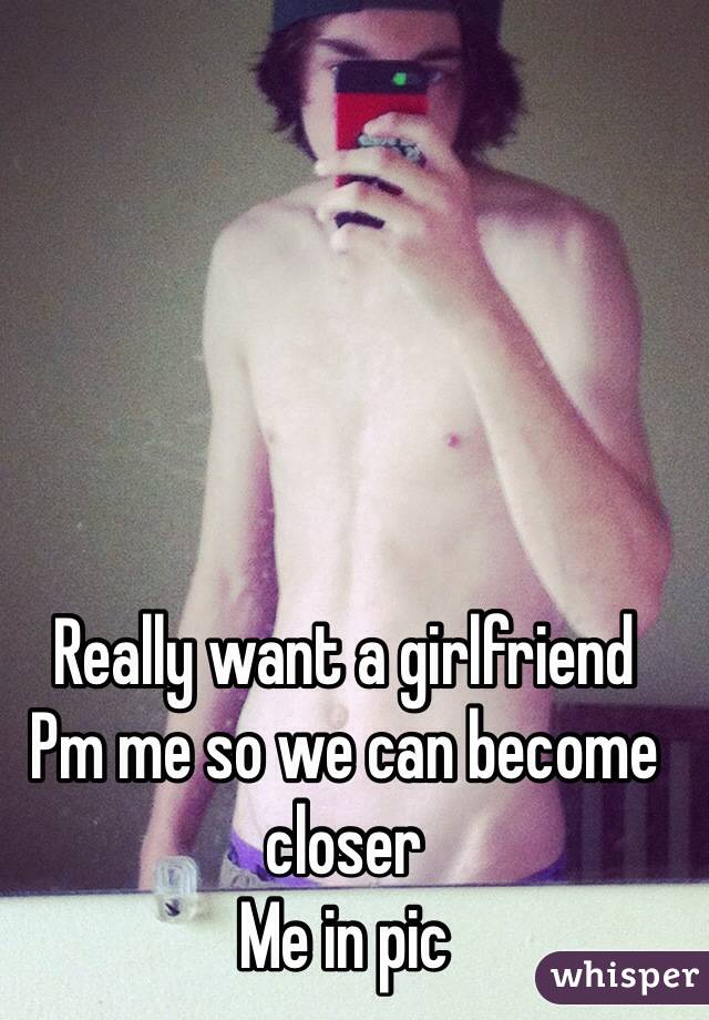 Really want a girlfriend 
Pm me so we can become closer 
Me in pic 