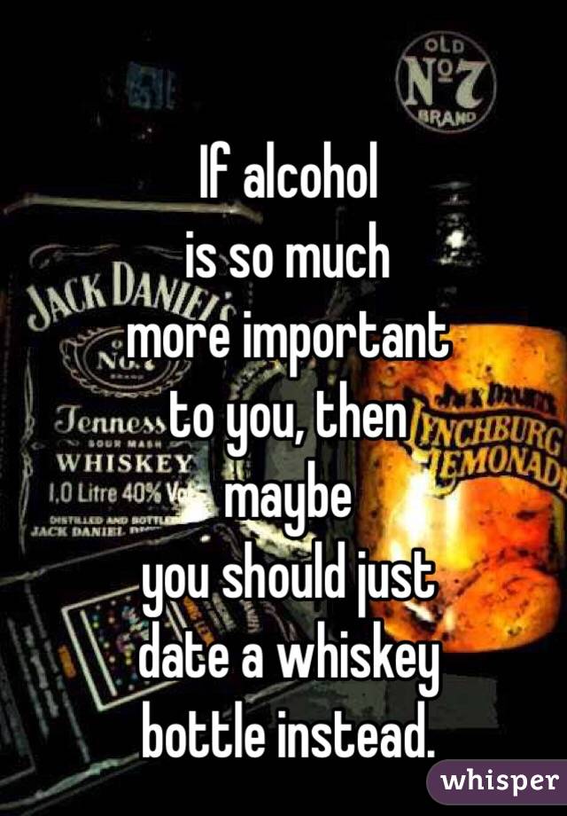 If alcohol 
is so much 
more important 
to you, then 
maybe
 you should just 
date a whiskey 
bottle instead.
