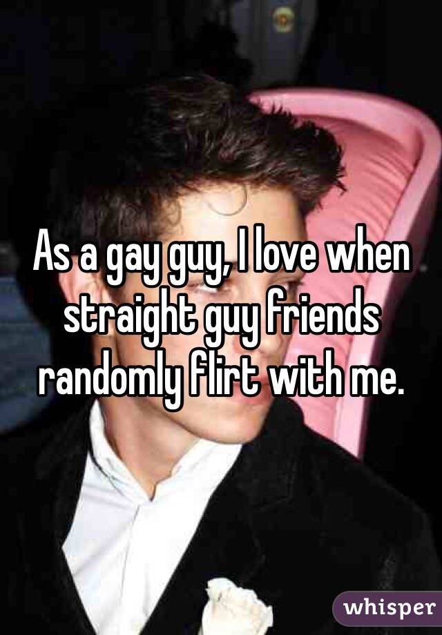 As a gay guy, I love when straight guy friends randomly flirt with me. 