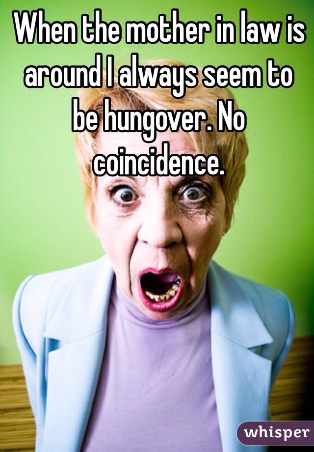 When the mother in law is around I always seem to be hungover. No coincidence. 