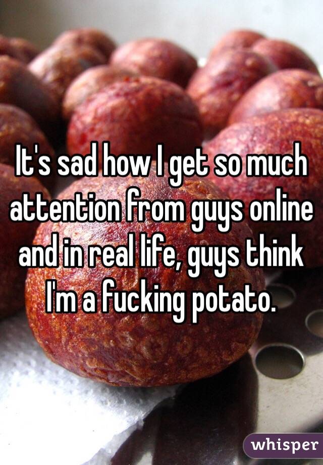 It's sad how I get so much attention from guys online and in real life, guys think I'm a fucking potato.