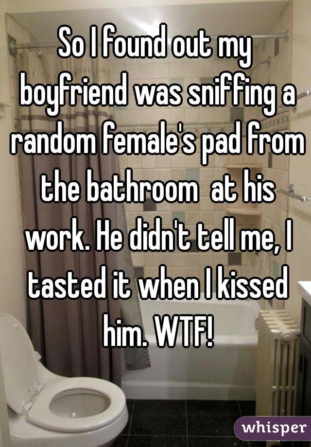 So I found out my boyfriend was sniffing a random female's pad from the bathroom  at his work. He didn't tell me, I tasted it when I kissed him. WTF!