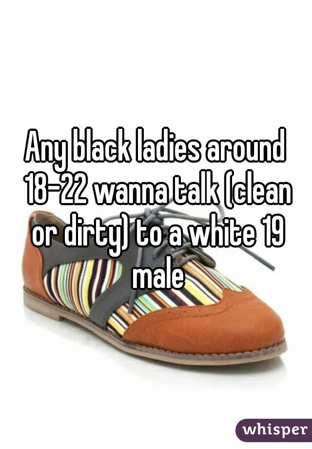 Any black ladies around 18-22 wanna talk (clean or dirty) to a white 19 male