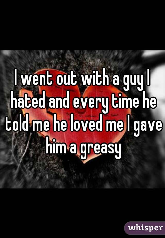 I went out with a guy I hated and every time he told me he loved me I gave him a greasy