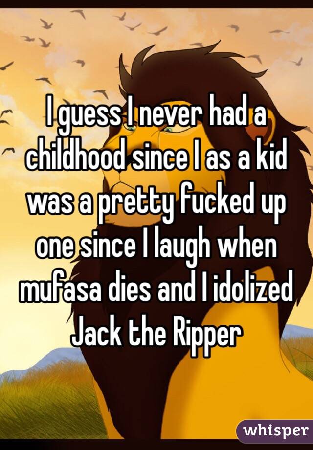 I guess I never had a childhood since I as a kid was a pretty fucked up one since I laugh when mufasa dies and I idolized Jack the Ripper 