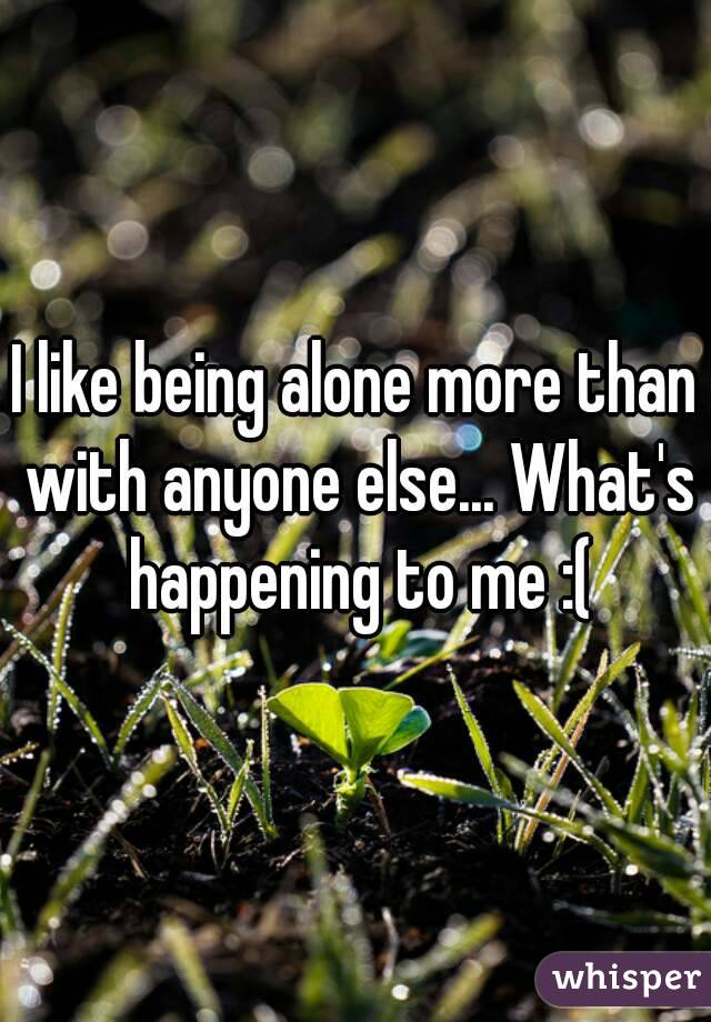 I like being alone more than with anyone else... What's happening to me :(