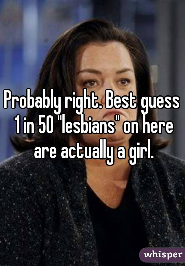 Probably right. Best guess 1 in 50 "lesbians" on here are actually a girl.