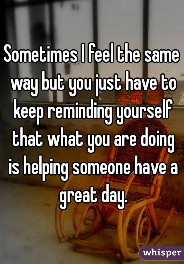 Sometimes I feel the same way but you just have to keep reminding yourself that what you are doing is helping someone have a great day.