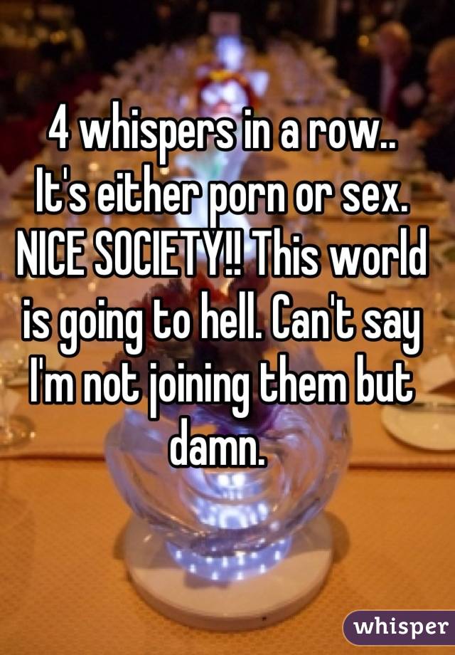 4 whispers in a row..
It's either porn or sex. NICE SOCIETY!! This world is going to hell. Can't say I'm not joining them but damn. 