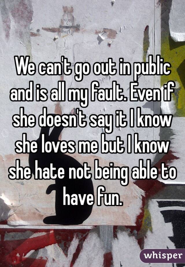 We can't go out in public and is all my fault. Even if she doesn't say it I know she loves me but I know she hate not being able to have fun.