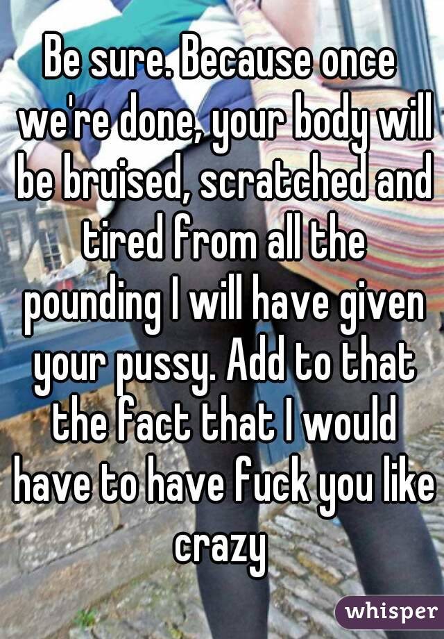 Be sure. Because once we're done, your body will be bruised, scratched and tired from all the pounding I will have given your pussy. Add to that the fact that I would have to have fuck you like crazy 