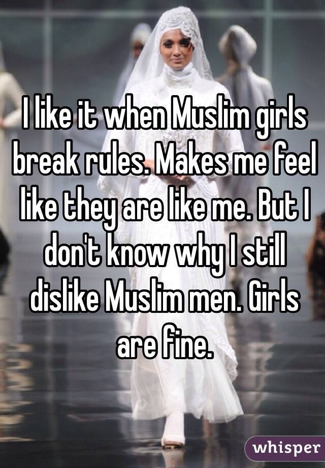 I like it when Muslim girls break rules. Makes me feel like they are like me. But I don't know why I still dislike Muslim men. Girls are fine.