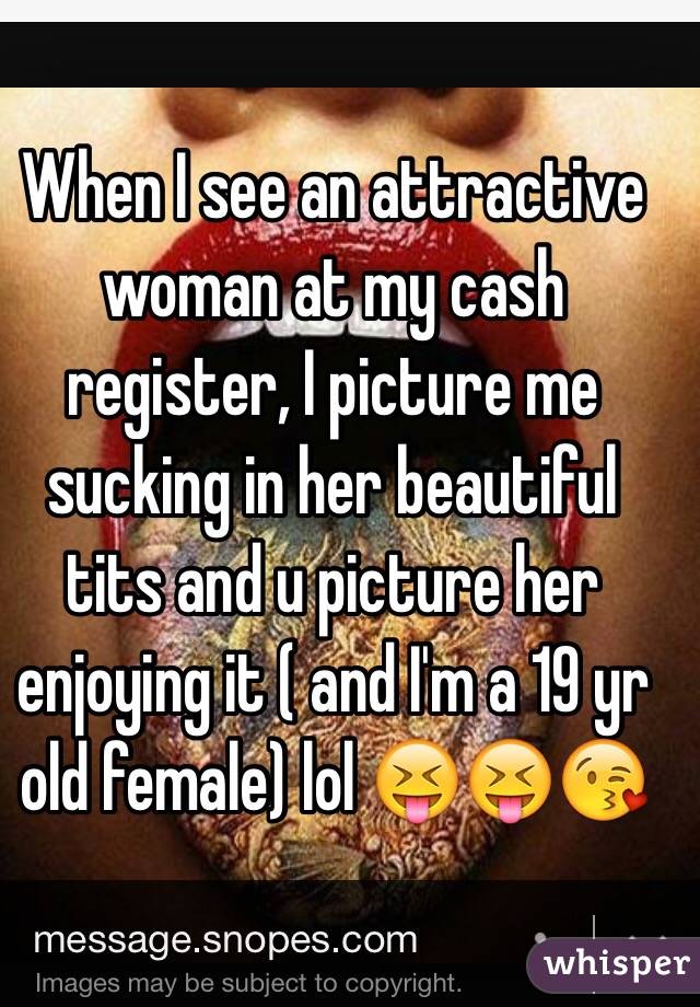 When I see an attractive woman at my cash register, I picture me sucking in her beautiful tits and u picture her enjoying it ( and I'm a 19 yr old female) lol 😝😝😘