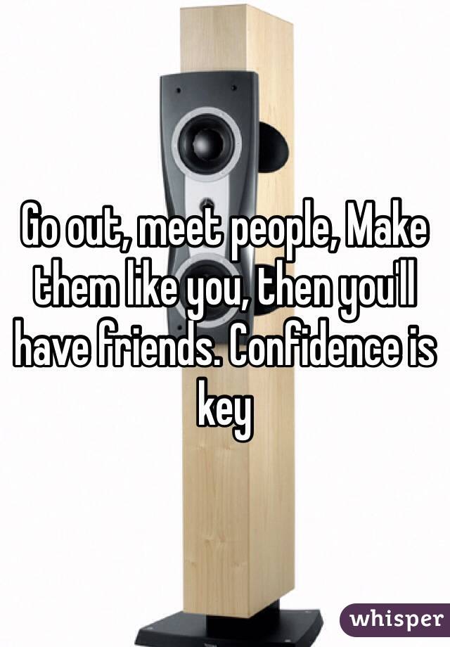 Go out, meet people, Make them like you, then you'll have friends. Confidence is key