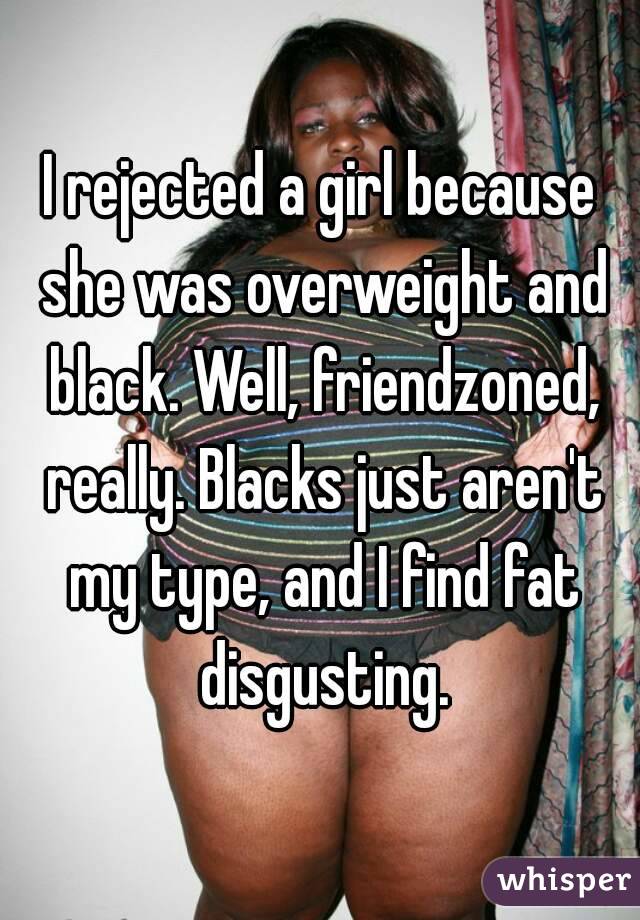 I rejected a girl because she was overweight and black. Well, friendzoned, really. Blacks just aren't my type, and I find fat disgusting.