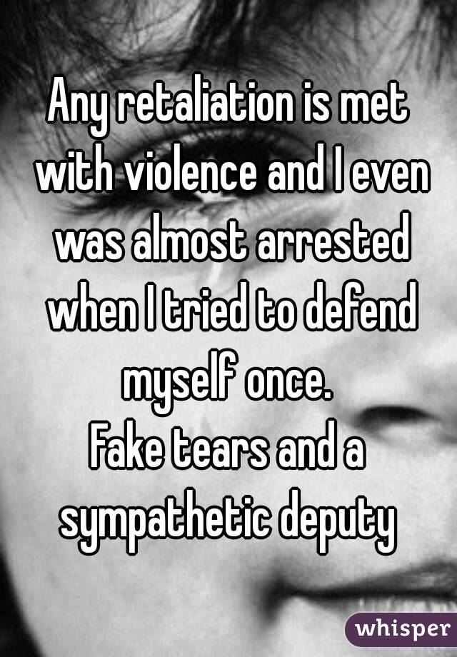 Any retaliation is met with violence and I even was almost arrested when I tried to defend myself once. 
Fake tears and a sympathetic deputy 