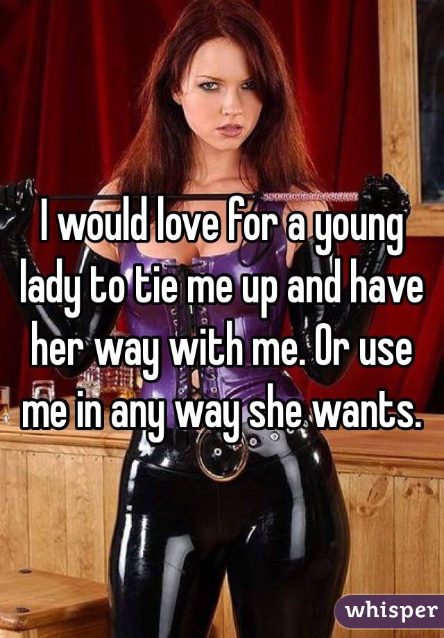 I would love for a young lady to tie me up and have her way with me. Or use me in any way she wants.