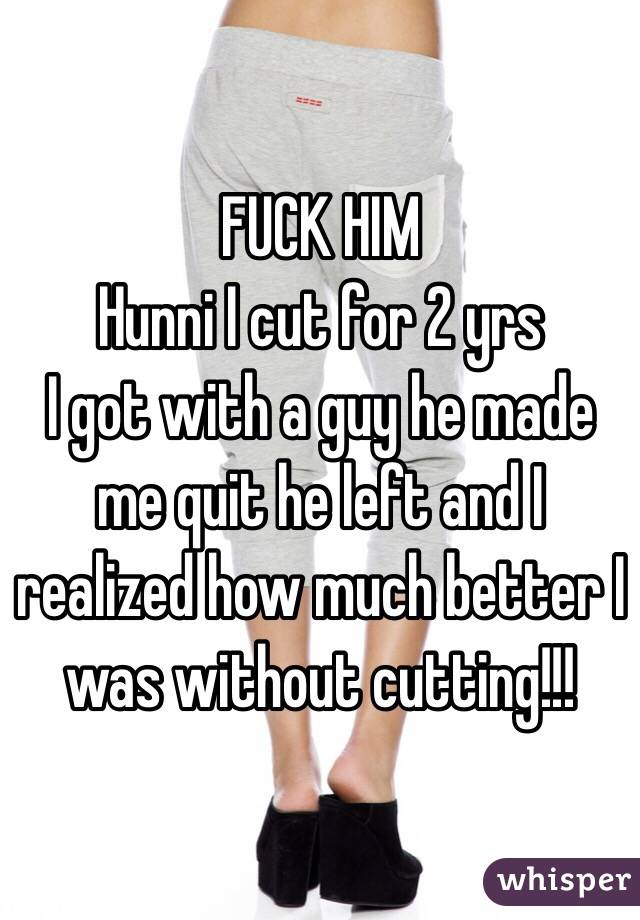 FUCK HIM 
Hunni I cut for 2 yrs
I got with a guy he made me quit he left and I realized how much better I was without cutting!!!